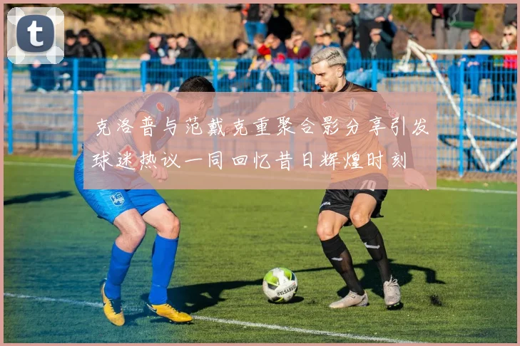 克洛普与范戴克重聚合影分享引发球迷热议一同回忆昔日辉煌时刻