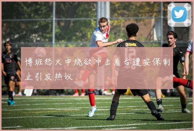 博班怒火中烧欲冲击看台遭安保制止引发热议