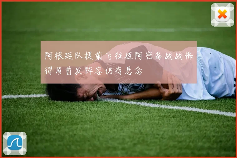 阿根廷队提前飞往迈阿密备战战佛得角首发阵容仍存悬念