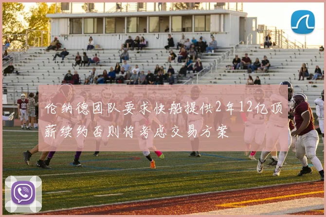 伦纳德团队要求快船提供2年12亿顶薪续约否则将考虑交易方案