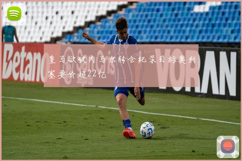 皇马欲破内马尔转会纪录目标奥利塞要价超22亿