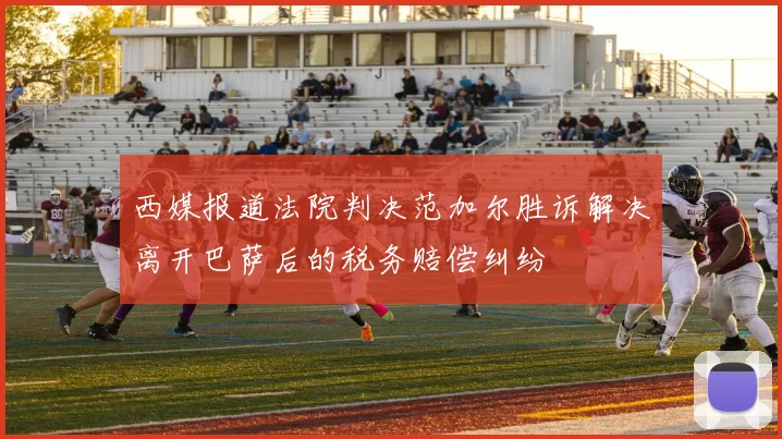 西媒报道法院判决范加尔胜诉解决离开巴萨后的税务赔偿纠纷