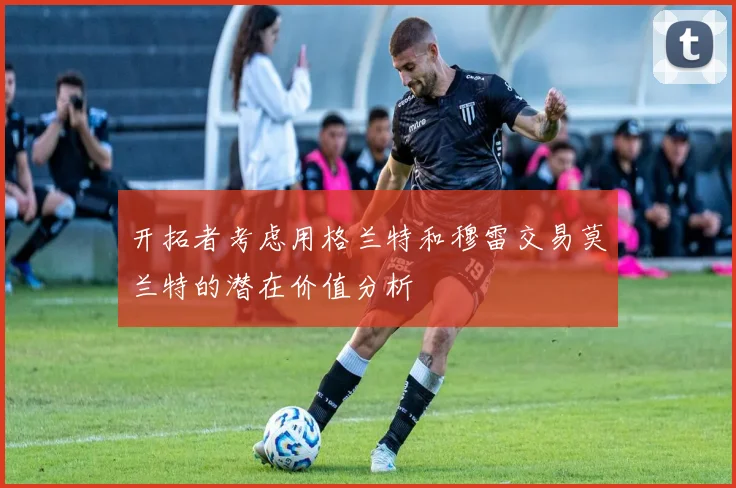 开拓者考虑用格兰特和穆雷交易莫兰特的潜在价值分析